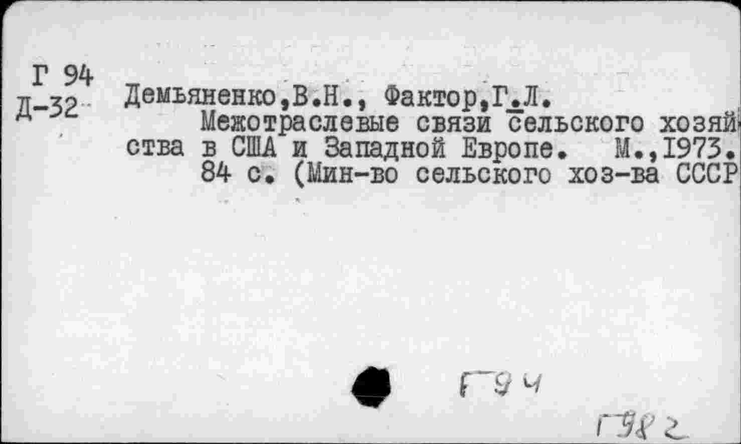 ﻿Л-32	Демьяненко,В.Н., Фактор,Г.Л.
л	Межотраслевые связи сельского хозяй,
ства в США и Западной Европе. М.,1973.
84 с. (Мин-во сельского хоз-ва СССР

